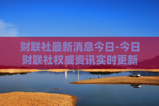 财联社最新消息今日-今日财联社权威资讯实时更新