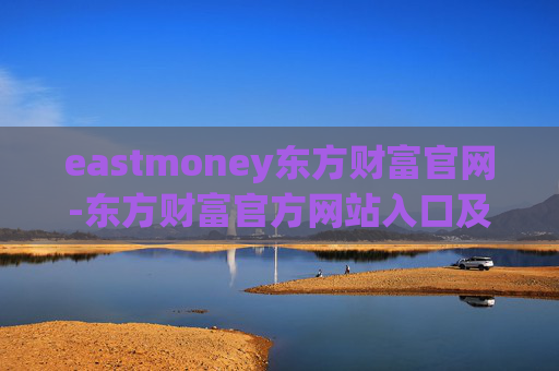 eastmoney东方财富官网-东方财富官方网站入口及详细使用指南