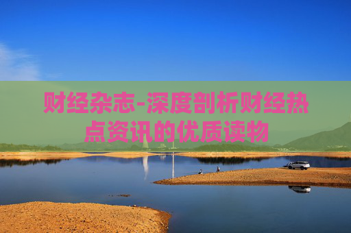 财经杂志-深度剖析财经热点资讯的优质读物