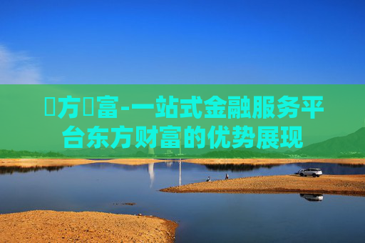 東方財富-一站式金融服务平台东方财富的优势展现