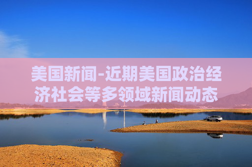 美国新闻-近期美国政治经济社会等多领域新闻动态
