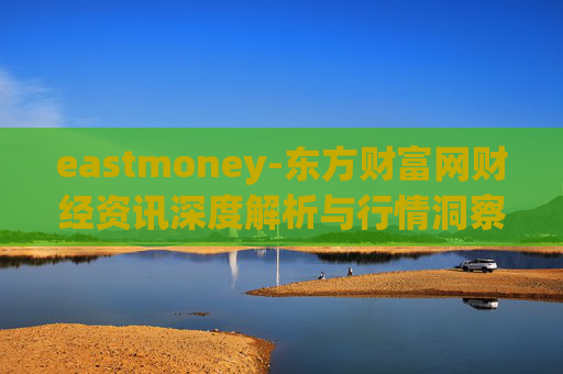 eastmoney-东方财富网财经资讯深度解析与行情洞察