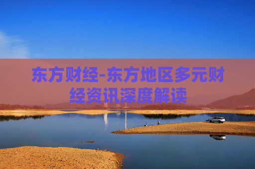 东方财经-东方地区多元财经资讯深度解读