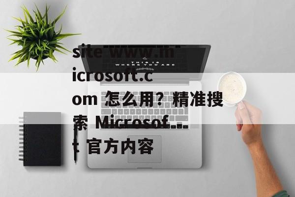 site www.microsoft.com 怎么用?精准搜索 Microsoft 官方内容