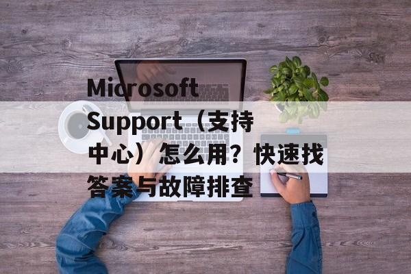 Microsoft Support(支持中心)怎么用?快速找答案与故障排查