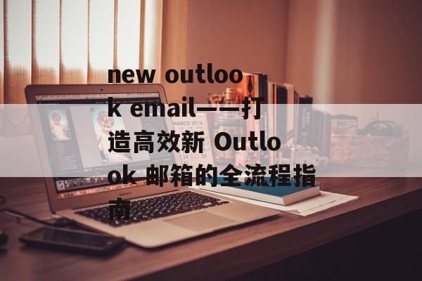 new outlook email——打造高效新 Outlook 邮箱的全流程指南