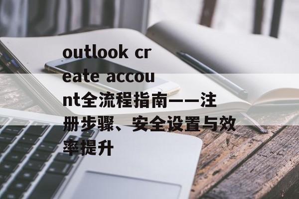 outlook create account全流程指南——注册步骤、安全设置与效率提升