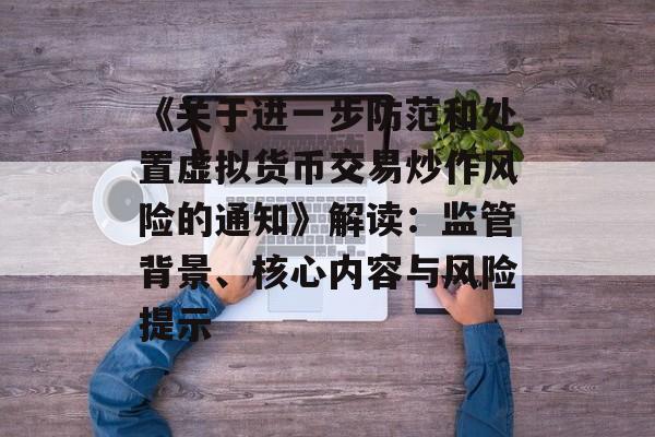 《关于进一步防范和处置虚拟货币交易炒作风险的通知》解读：监管背景、核心内容与风险提示