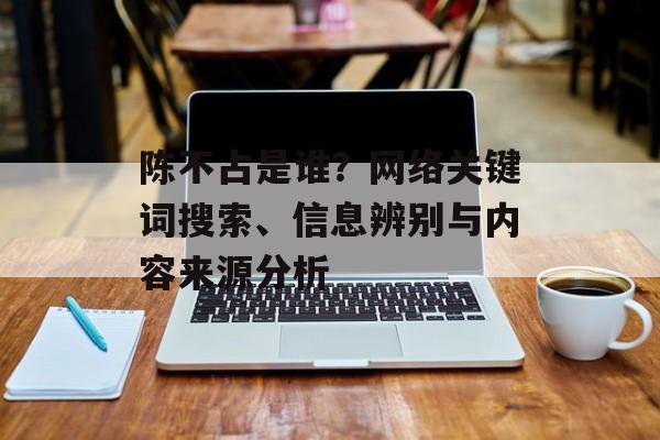 陈不占是谁？网络关键词搜索、信息辨别与内容来源分析