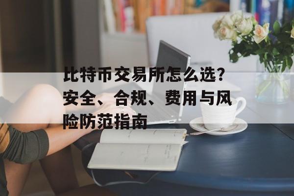 比特币交易所怎么选？安全、合规、费用与风险防范指南
