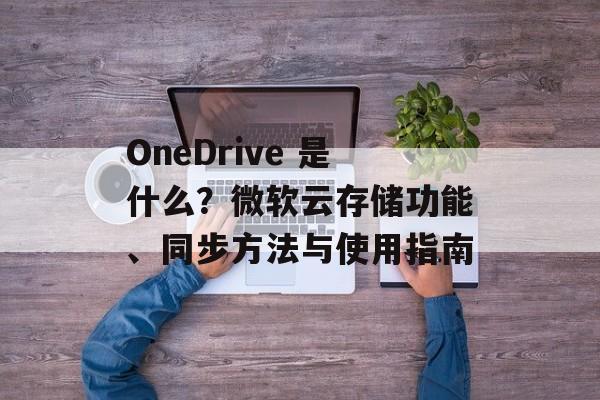 OneDrive 是什么？微软云存储功能、同步方法与使用指南