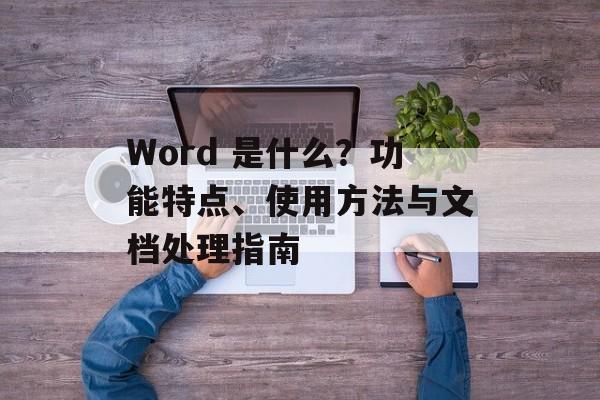 Word 是什么？功能特点、使用方法与文档处理指南